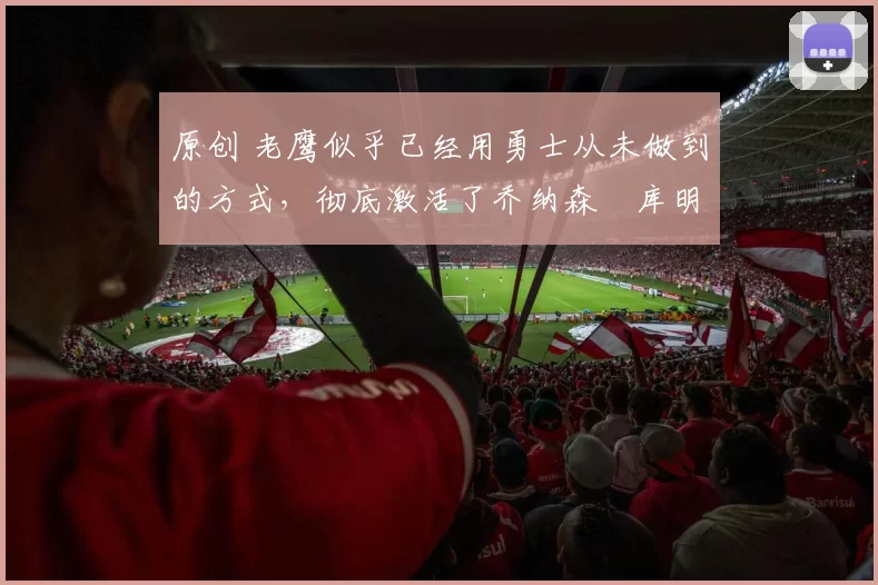 原创 老鹰似乎已经用勇士从未做到的方式，彻底激活了乔纳森・库明加