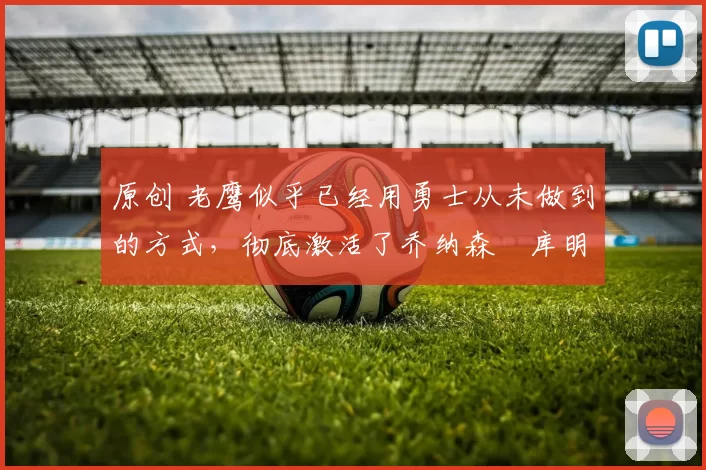 原创 老鹰似乎已经用勇士从未做到的方式,彻底激活了乔纳森・库明加