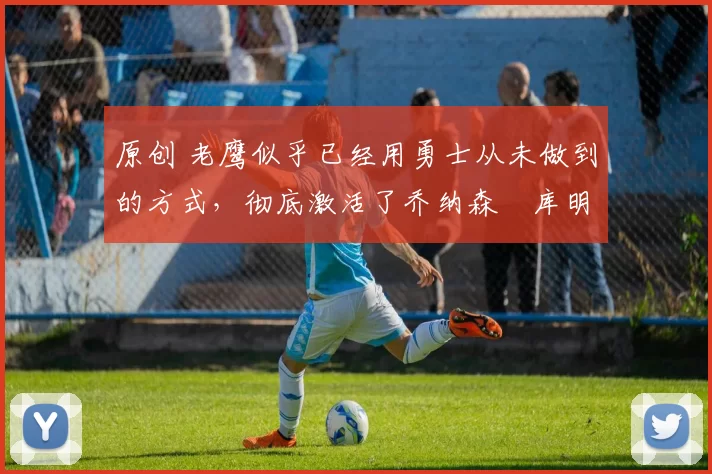 原创 老鹰似乎已经用勇士从未做到的方式,彻底激活了乔纳森・库明加