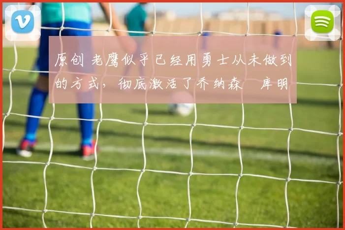 原创 老鹰似乎已经用勇士从未做到的方式，彻底激活了乔纳森・库明加