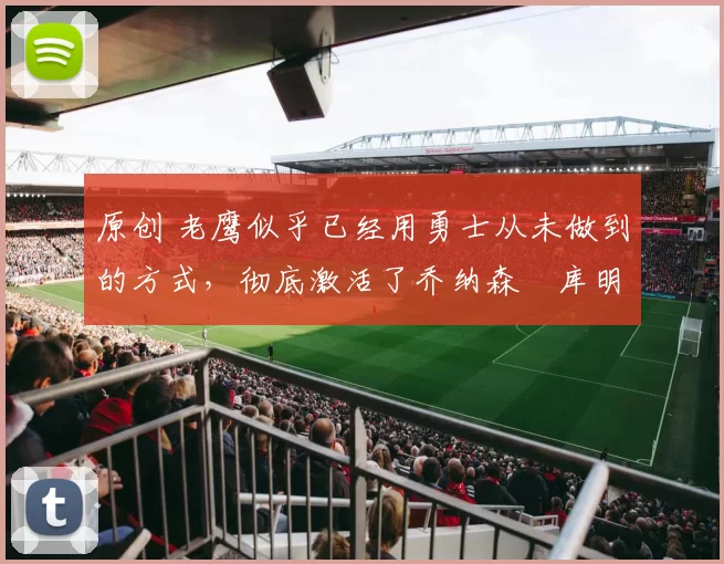 原创 老鹰似乎已经用勇士从未做到的方式，彻底激活了乔纳森・库明加