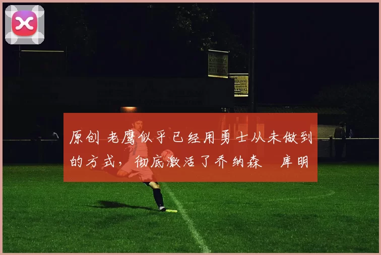 原创 老鹰似乎已经用勇士从未做到的方式,彻底激活了乔纳森・库明加