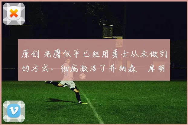 原创 老鹰似乎已经用勇士从未做到的方式，彻底激活了乔纳森・库明加