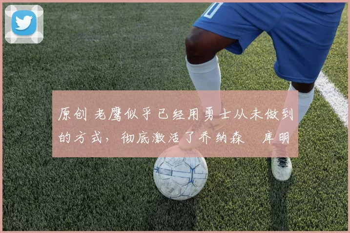 原创 老鹰似乎已经用勇士从未做到的方式,彻底激活了乔纳森・库明加