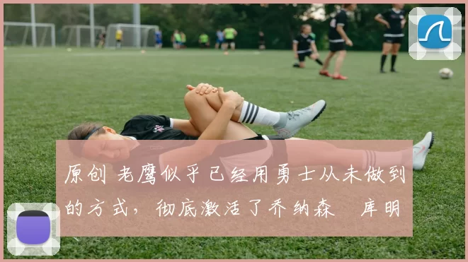 原创 老鹰似乎已经用勇士从未做到的方式,彻底激活了乔纳森・库明加