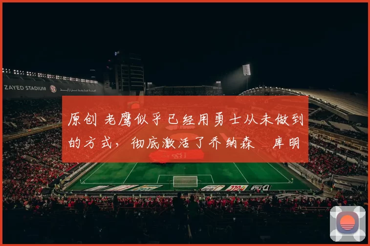 原创 老鹰似乎已经用勇士从未做到的方式，彻底激活了乔纳森・库明加