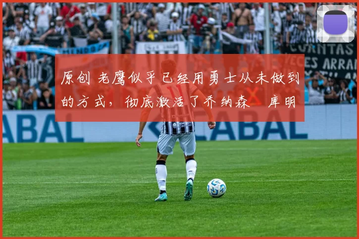 原创 老鹰似乎已经用勇士从未做到的方式,彻底激活了乔纳森・库明加