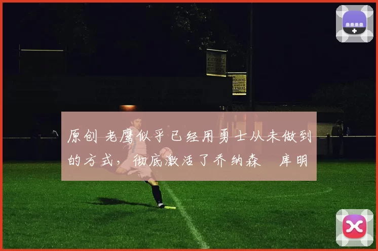 原创 老鹰似乎已经用勇士从未做到的方式，彻底激活了乔纳森・库明加