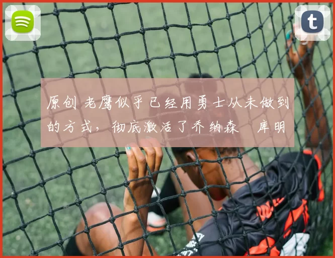 原创 老鹰似乎已经用勇士从未做到的方式，彻底激活了乔纳森・库明加