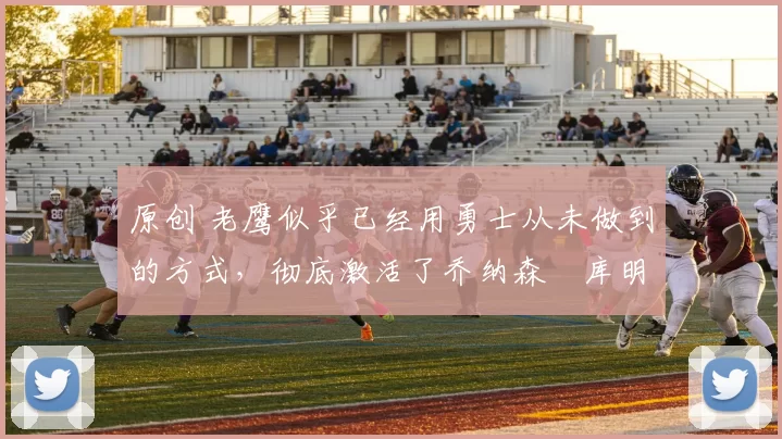 原创 老鹰似乎已经用勇士从未做到的方式，彻底激活了乔纳森・库明加