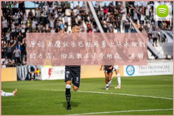 原创 老鹰似乎已经用勇士从未做到的方式，彻底激活了乔纳森・库明加
