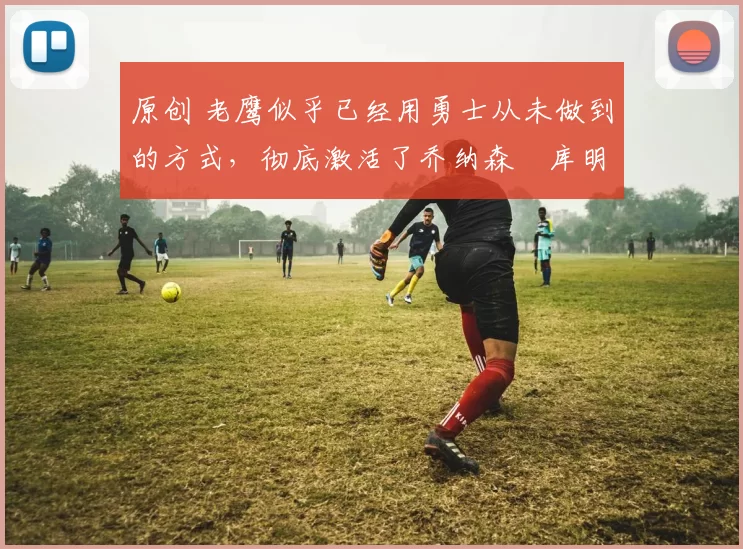 原创 老鹰似乎已经用勇士从未做到的方式,彻底激活了乔纳森・库明加