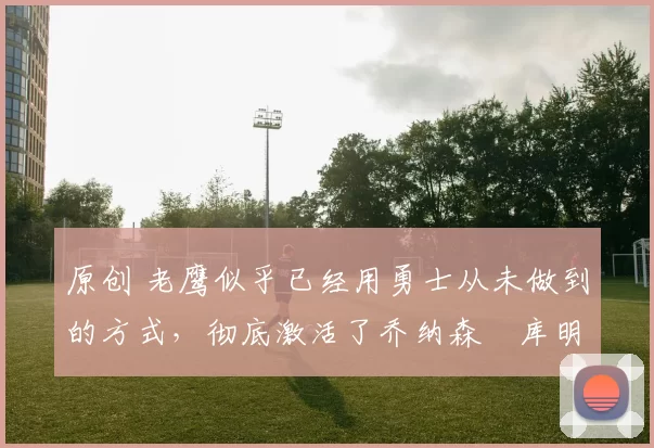 原创 老鹰似乎已经用勇士从未做到的方式,彻底激活了乔纳森・库明加