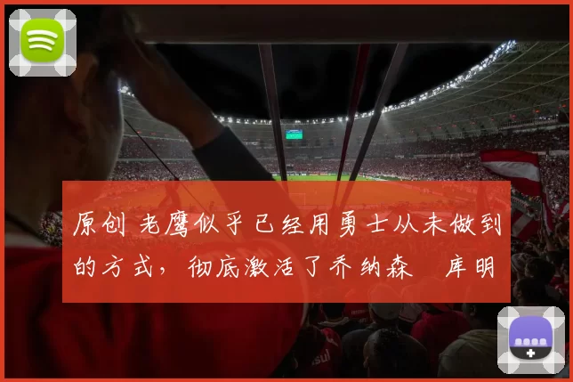 原创 老鹰似乎已经用勇士从未做到的方式，彻底激活了乔纳森・库明加