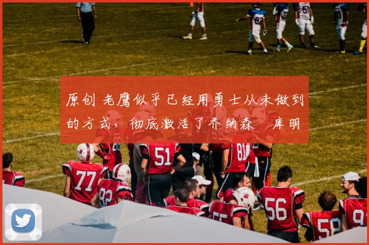 原创 老鹰似乎已经用勇士从未做到的方式，彻底激活了乔纳森・库明加