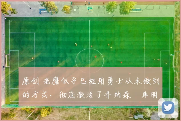 原创 老鹰似乎已经用勇士从未做到的方式，彻底激活了乔纳森・库明加