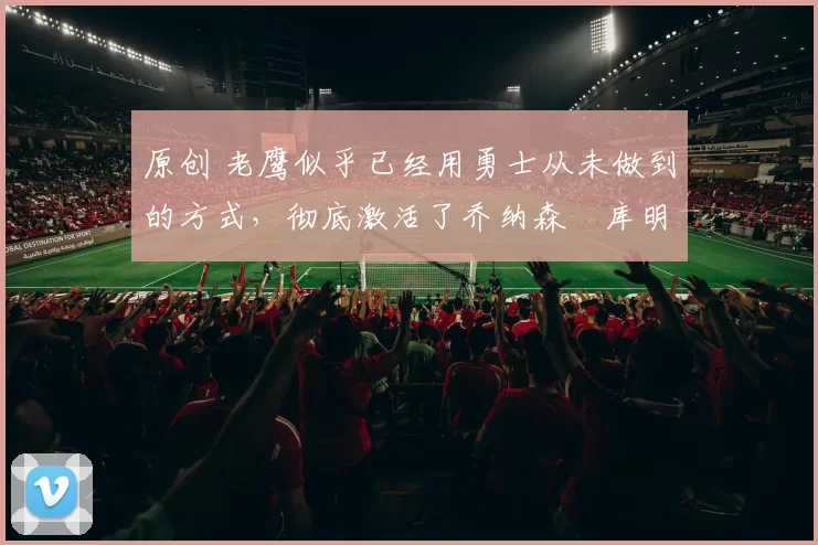 原创 老鹰似乎已经用勇士从未做到的方式,彻底激活了乔纳森・库明加