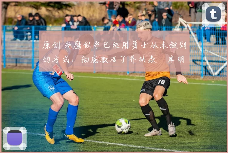 原创 老鹰似乎已经用勇士从未做到的方式,彻底激活了乔纳森・库明加