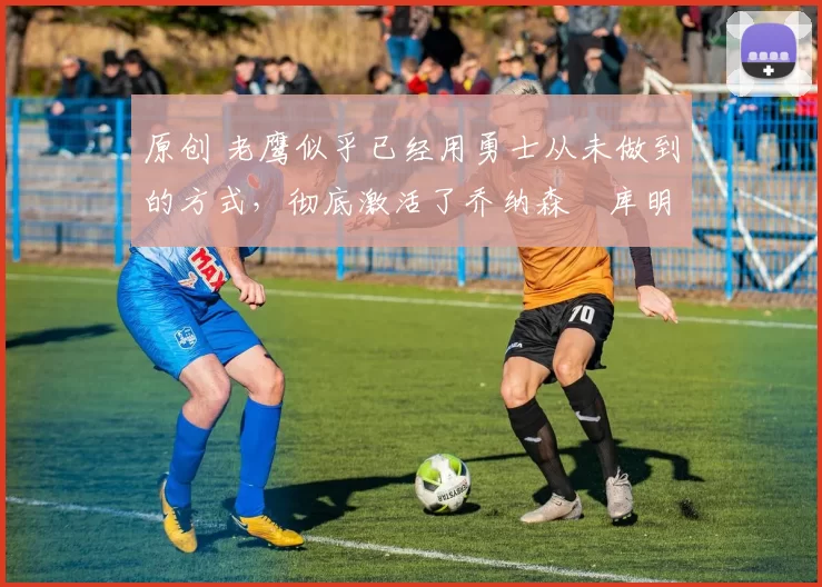 原创 老鹰似乎已经用勇士从未做到的方式，彻底激活了乔纳森・库明加