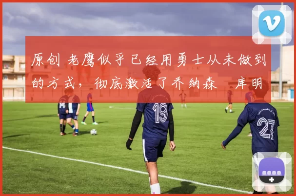 原创 老鹰似乎已经用勇士从未做到的方式，彻底激活了乔纳森・库明加