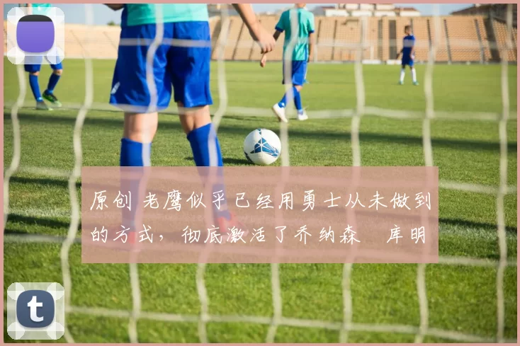 原创 老鹰似乎已经用勇士从未做到的方式，彻底激活了乔纳森・库明加