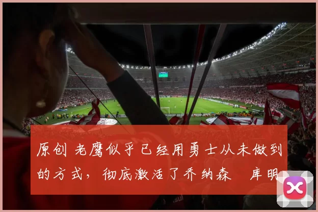 原创 老鹰似乎已经用勇士从未做到的方式,彻底激活了乔纳森・库明加