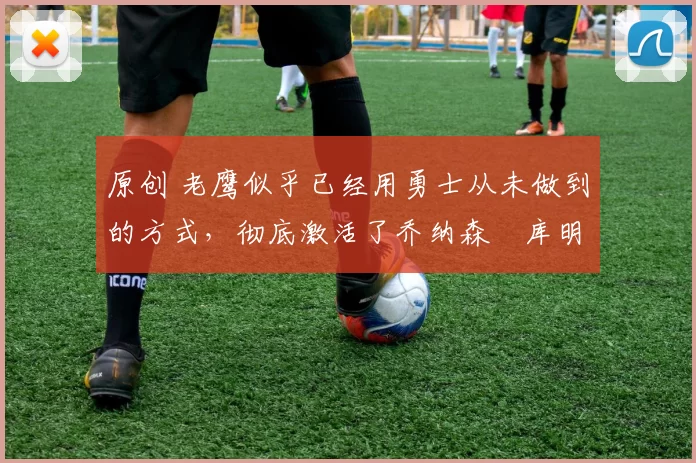 原创 老鹰似乎已经用勇士从未做到的方式,彻底激活了乔纳森・库明加