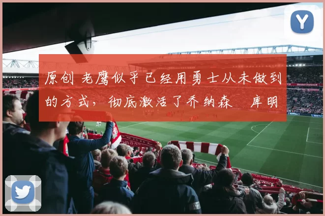 原创 老鹰似乎已经用勇士从未做到的方式，彻底激活了乔纳森・库明加