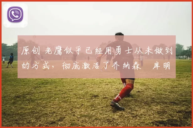 原创 老鹰似乎已经用勇士从未做到的方式,彻底激活了乔纳森・库明加