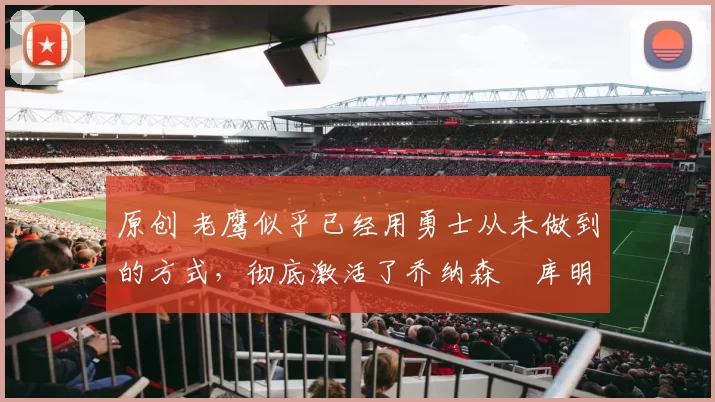 原创 老鹰似乎已经用勇士从未做到的方式,彻底激活了乔纳森・库明加