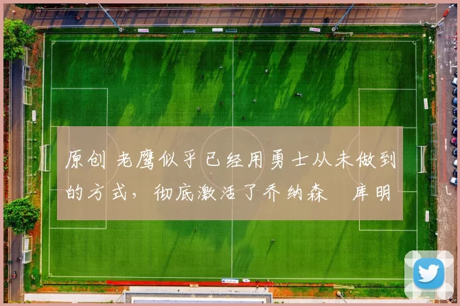 原创 老鹰似乎已经用勇士从未做到的方式,彻底激活了乔纳森・库明加