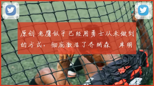 原创 老鹰似乎已经用勇士从未做到的方式，彻底激活了乔纳森・库明加