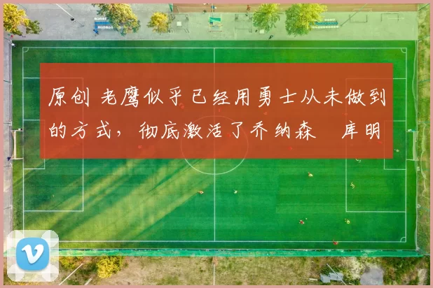 原创 老鹰似乎已经用勇士从未做到的方式，彻底激活了乔纳森・库明加