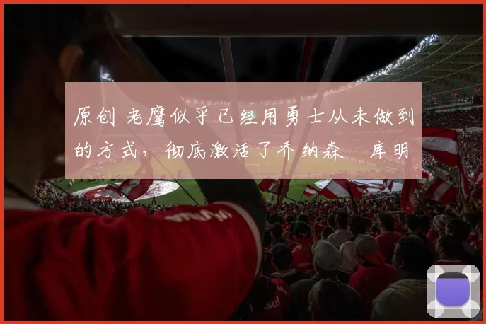 原创 老鹰似乎已经用勇士从未做到的方式，彻底激活了乔纳森・库明加