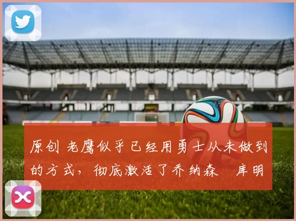 原创 老鹰似乎已经用勇士从未做到的方式，彻底激活了乔纳森・库明加