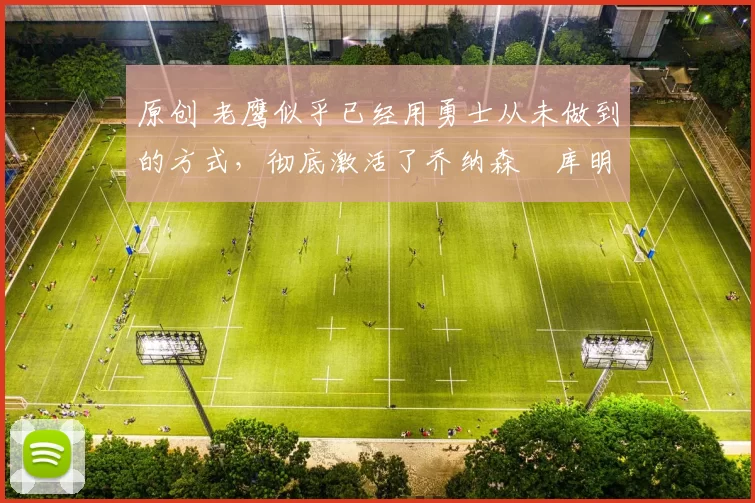 原创 老鹰似乎已经用勇士从未做到的方式，彻底激活了乔纳森・库明加