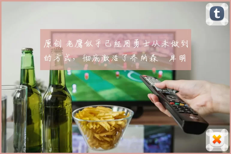 原创 老鹰似乎已经用勇士从未做到的方式，彻底激活了乔纳森・库明加