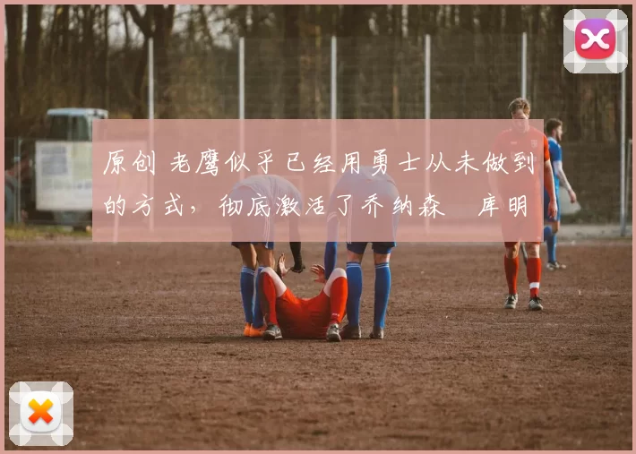 原创 老鹰似乎已经用勇士从未做到的方式，彻底激活了乔纳森・库明加