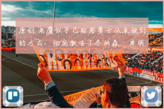 原创 老鹰似乎已经用勇士从未做到的方式,彻底激活了乔纳森・库明加