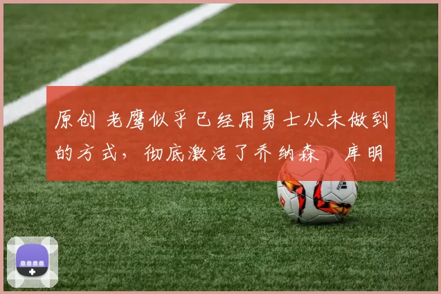 原创 老鹰似乎已经用勇士从未做到的方式，彻底激活了乔纳森・库明加