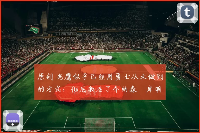 原创 老鹰似乎已经用勇士从未做到的方式，彻底激活了乔纳森・库明加