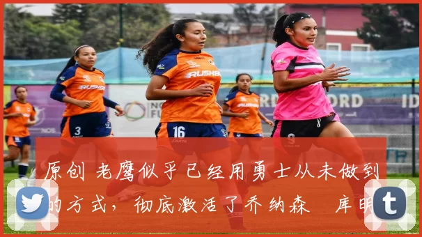 原创 老鹰似乎已经用勇士从未做到的方式，彻底激活了乔纳森・库明加