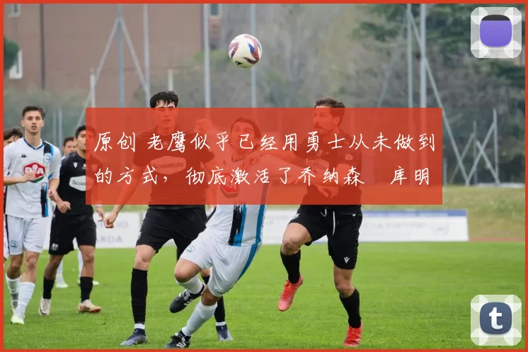 原创 老鹰似乎已经用勇士从未做到的方式，彻底激活了乔纳森・库明加