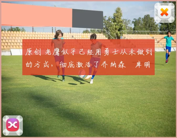 原创 老鹰似乎已经用勇士从未做到的方式，彻底激活了乔纳森・库明加