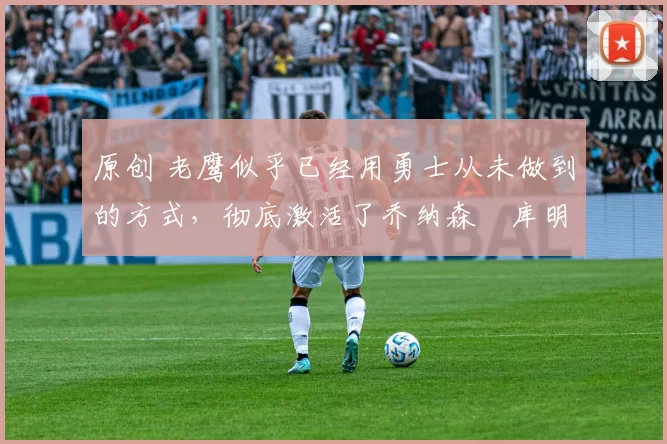 原创 老鹰似乎已经用勇士从未做到的方式,彻底激活了乔纳森・库明加