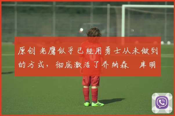 原创 老鹰似乎已经用勇士从未做到的方式，彻底激活了乔纳森・库明加