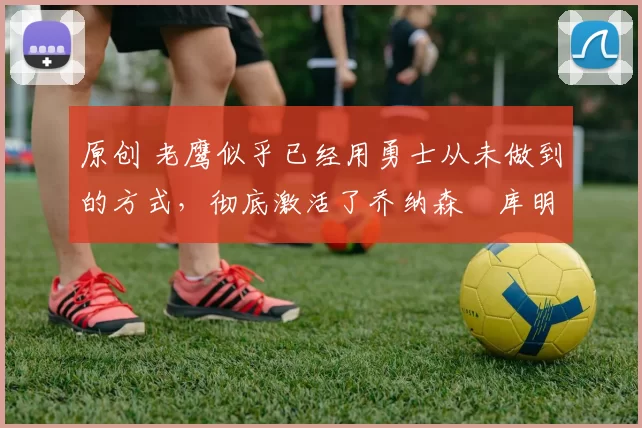 原创 老鹰似乎已经用勇士从未做到的方式，彻底激活了乔纳森・库明加