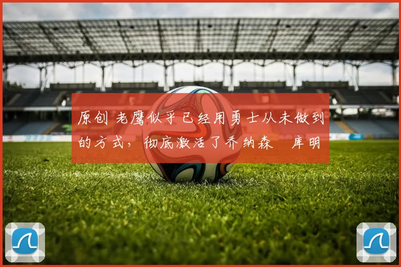 原创 老鹰似乎已经用勇士从未做到的方式，彻底激活了乔纳森・库明加