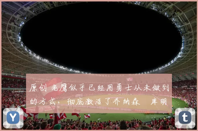 原创 老鹰似乎已经用勇士从未做到的方式,彻底激活了乔纳森・库明加