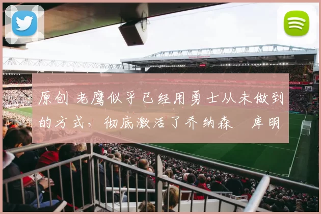 原创 老鹰似乎已经用勇士从未做到的方式，彻底激活了乔纳森・库明加